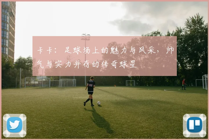 卡卡：足球场上的魅力与风采，帅气与实力并存的传奇球星