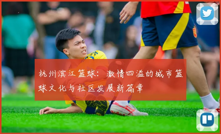杭州滨江篮球：激情四溢的城市篮球文化与社区发展新篇章