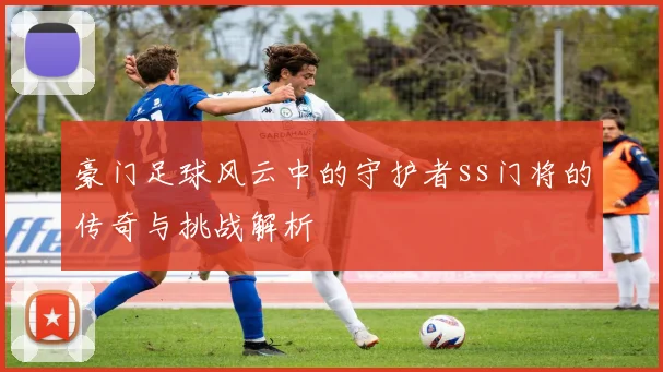 豪门足球风云中的守护者ss门将的传奇与挑战解析