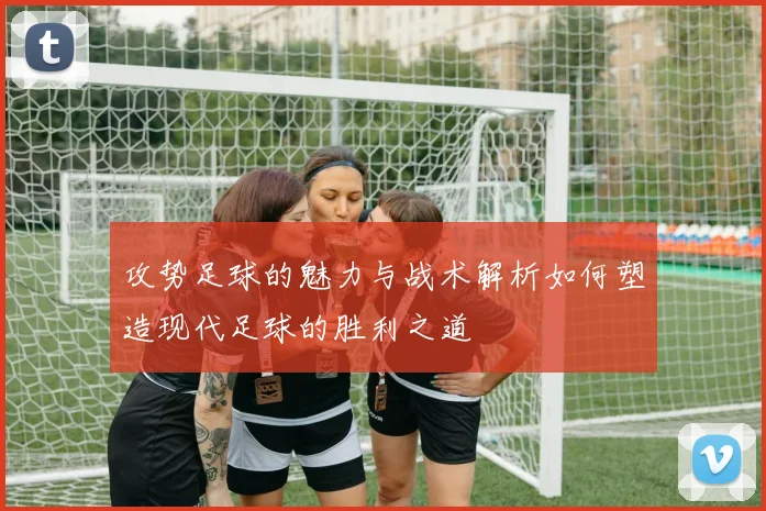 攻势足球的魅力与战术解析如何塑造现代足球的胜利之道