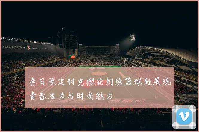 春日限定耐克樱花刺绣篮球鞋展现青春活力与时尚魅力
